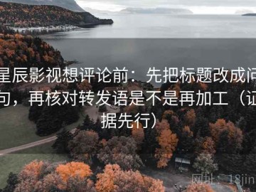 星辰影视想评论前：先把标题改成问句，再核对转发语是不是再加工（证据先行）