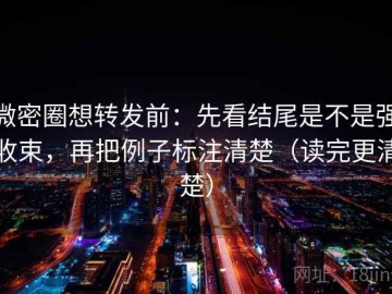 微密圈想转发前：先看结尾是不是强收束，再把例子标注清楚（读完更清楚）