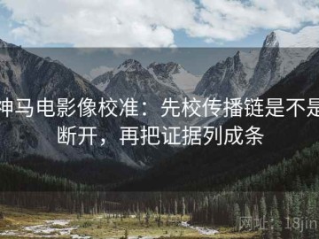 神马电影像校准：先校传播链是不是断开，再把证据列成条