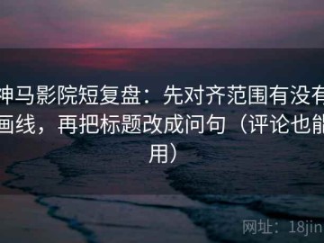 神马影院短复盘：先对齐范围有没有画线，再把标题改成问句（评论也能用）