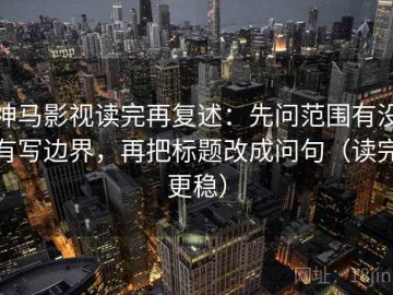 神马影视读完再复述：先问范围有没有写边界，再把标题改成问句（读完更稳）
