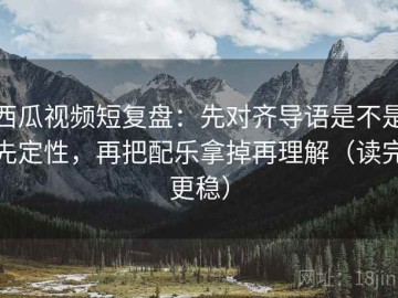 西瓜视频短复盘：先对齐导语是不是先定性，再把配乐拿掉再理解（读完更稳）