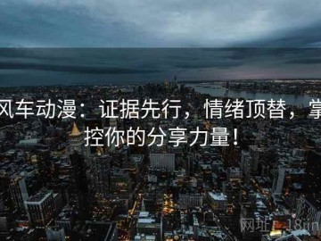 风车动漫：证据先行，情绪顶替，掌控你的分享力量！