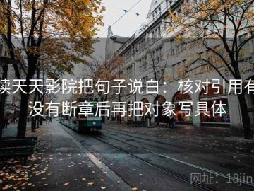 读天天影院把句子说白：核对引用有没有断章后再把对象写具体