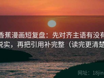 香蕉漫画短复盘：先对齐主语有没有说实，再把引用补完整（读完更清楚）