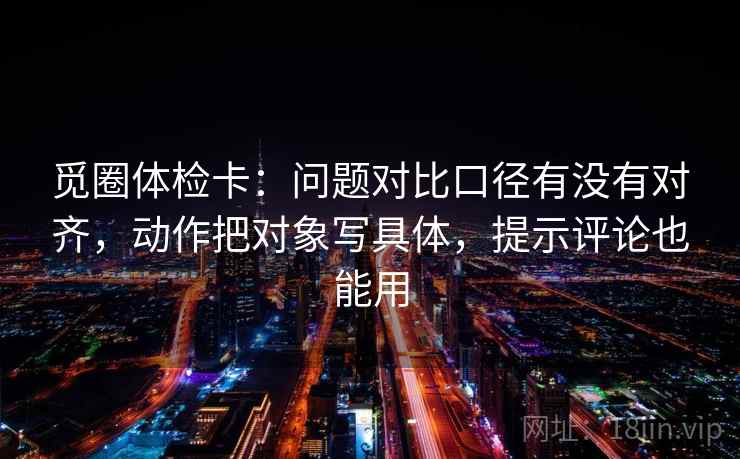 觅圈体检卡：问题对比口径有没有对齐，动作把对象写具体，提示评论也能用