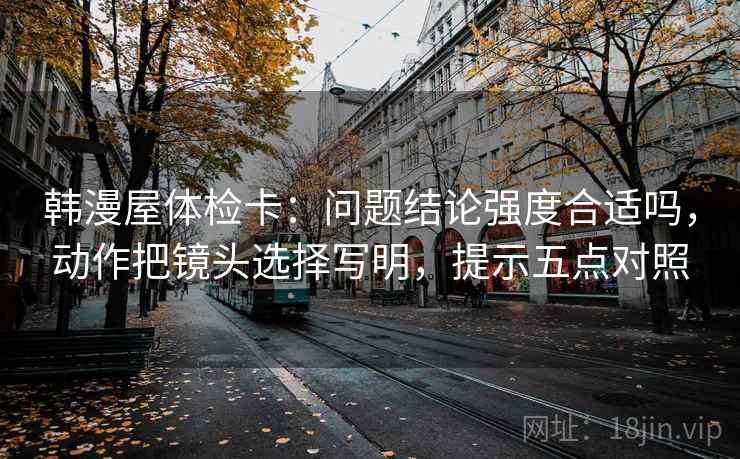 韩漫屋体检卡:问题结论强度合适吗,动作把镜头选择写明,提示五点对照 韩漫屋体检卡:问题结论强度合适吗,动作把镜头选择写明,提示五点对照