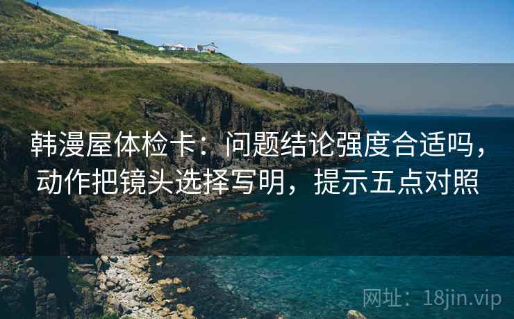 韩漫屋体检卡:问题结论强度合适吗,动作把镜头选择写明,提示五点对照 韩漫屋体检卡:问题结论强度合适吗,动作把镜头选择写明,提示五点对照