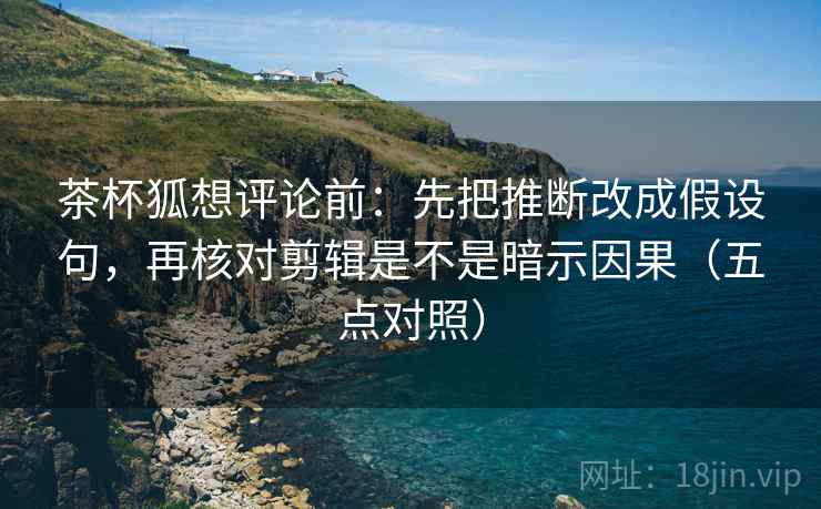 茶杯狐想评论前：先把推断改成假设句，再核对剪辑是不是暗示因果（五点对照）