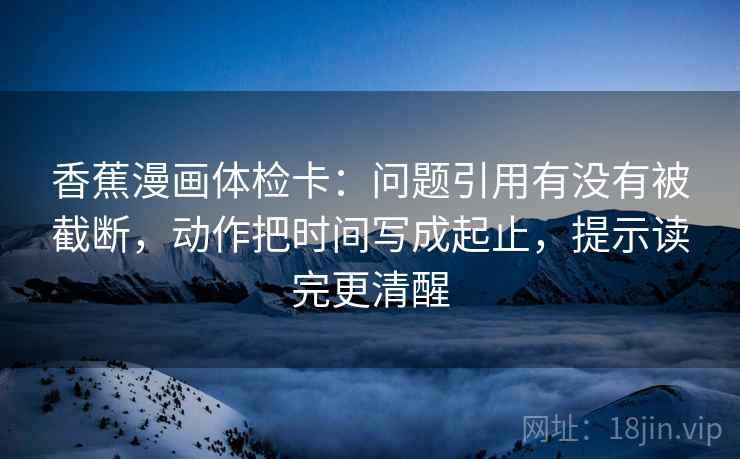 香蕉漫画体检卡:问题引用有没有被截断,动作把时间写成起止,提示读完更清醒 香蕉漫画体检卡:问题引用有没有被截断,动作把时间写成起止,提示读完更清醒