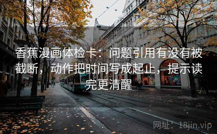 香蕉漫画体检卡:问题引用有没有被截断,动作把时间写成起止,提示读完更清醒 香蕉漫画体检卡:问题引用有没有被截断,动作把时间写成起止,提示读完更清醒
