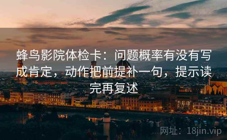 蜂鸟影院体检卡:问题概率有没有写成肯定,动作把前提补一句,提示读完再复述 蜂鸟影院体检卡:问题概率有没有写成肯定,动作把前提补一句,提示读完再复述