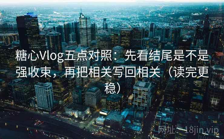 糖心Vlog五点对照：先看结尾是不是强收束，再把相关写回相关（读完更稳）