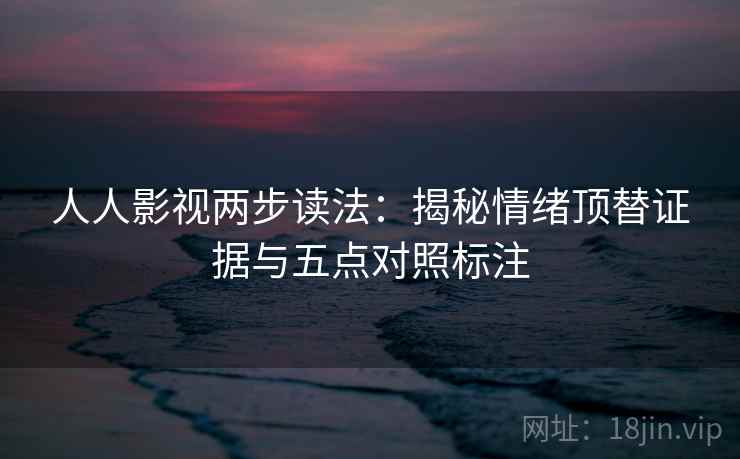 人人影视两步读法：揭秘情绪顶替证据与五点对照标注