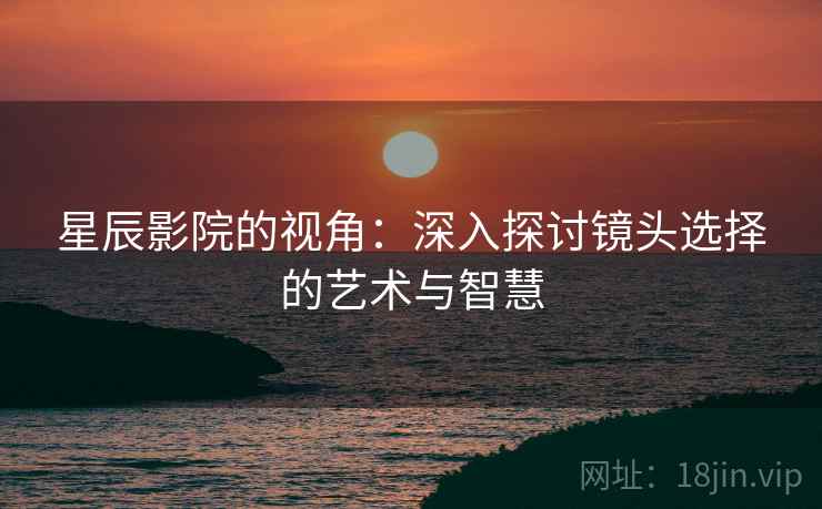 星辰影院的视角:深入探讨镜头选择的艺术与智慧 星辰影院的视角:深入探讨镜头选择的艺术与智慧