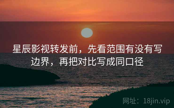 星辰影视转发前，先看范围有没有写边界，再把对比写成同口径