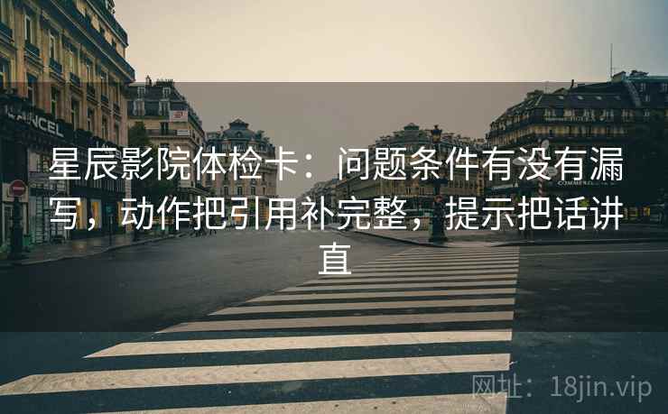 星辰影院体检卡:问题条件有没有漏写,动作把引用补完整,提示把话讲直 星辰影院体检卡:问题条件有没有漏写,动作把引用补完整,提示把话讲直