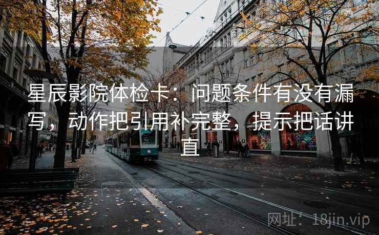 星辰影院体检卡:问题条件有没有漏写,动作把引用补完整,提示把话讲直 星辰影院体检卡:问题条件有没有漏写,动作把引用补完整,提示把话讲直