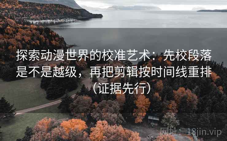 探索动漫世界的校准艺术：先校段落是不是越级，再把剪辑按时间线重排（证据先行）