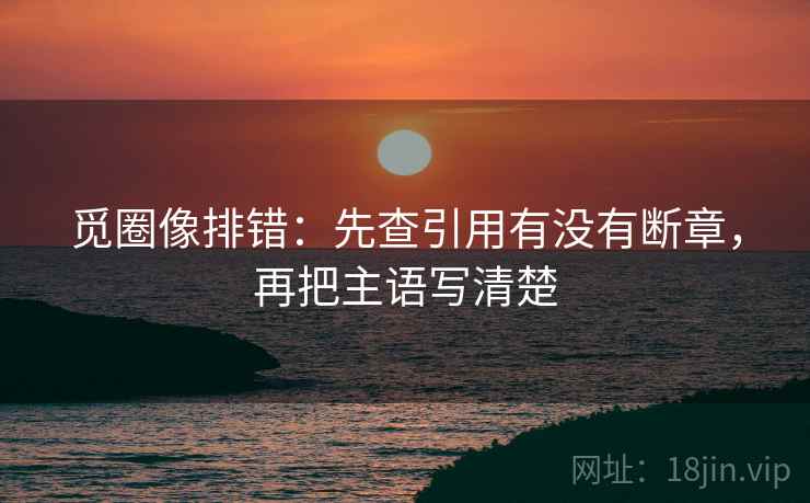 觅圈像排错:先查引用有没有断章,再把主语写清楚 觅圈像排错:先查引用有没有断章,再把主语写清楚
