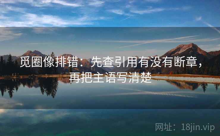 觅圈像排错:先查引用有没有断章,再把主语写清楚 觅圈像排错:先查引用有没有断章,再把主语写清楚