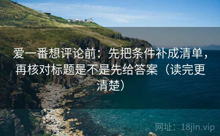 爱一番想评论前：先把条件补成清单，再核对标题是不是先给答案（读完更清楚）