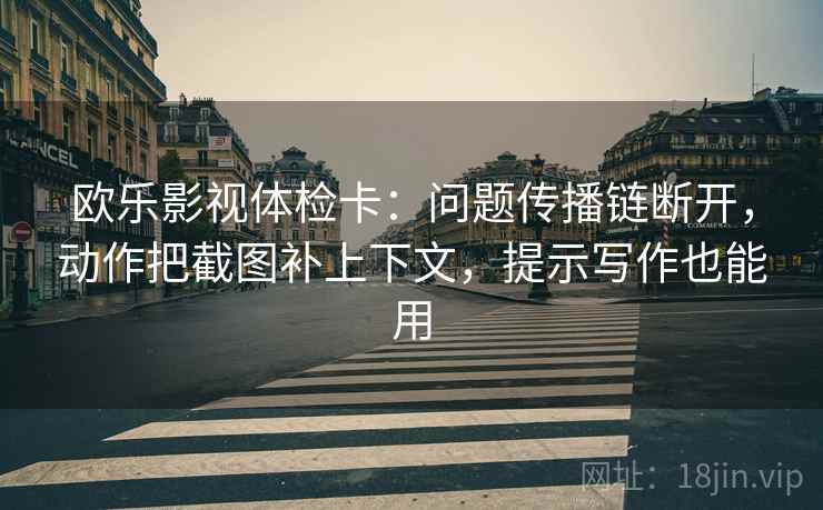 欧乐影视体检卡：问题传播链断开，动作把截图补上下文，提示写作也能用