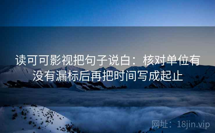 读可可影视把句子说白:核对单位有没有漏标后再把时间写成起止 读可可影视把句子说白:核对单位有没有漏标后再把时间写成起止