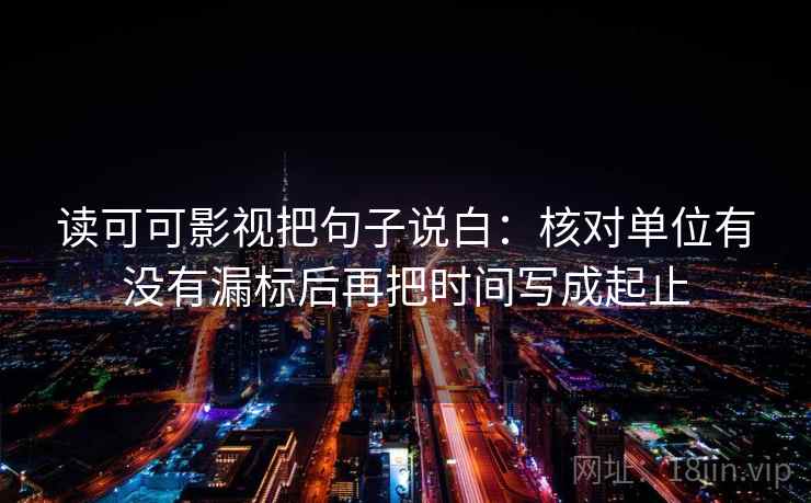读可可影视把句子说白:核对单位有没有漏标后再把时间写成起止 读可可影视把句子说白:核对单位有没有漏标后再把时间写成起止