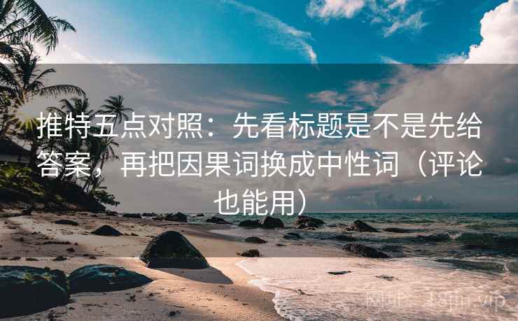 推特五点对照：先看标题是不是先给答案，再把因果词换成中性词（评论也能用）