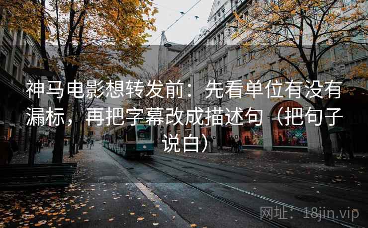 神马电影想转发前：先看单位有没有漏标，再把字幕改成描述句（把句子说白）