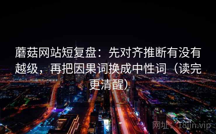 蘑菇网站短复盘:先对齐推断有没有越级,再把因果词换成中性词(读完更清醒) 蘑菇网站短复盘:先对齐推断有没有越级,再把因果词换成中性词(读完更清醒)