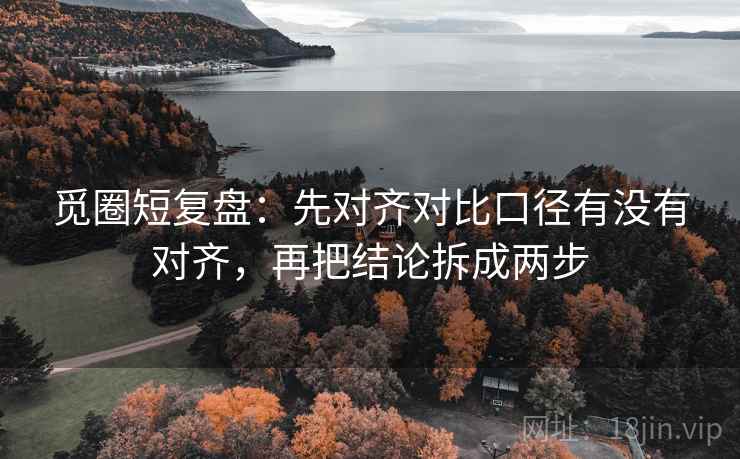 觅圈短复盘:先对齐对比口径有没有对齐,再把结论拆成两步 觅圈短复盘:先对齐对比口径有没有对齐,再把结论拆成两步