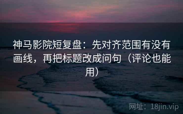 神马影院短复盘：先对齐范围有没有画线，再把标题改成问句（评论也能用）