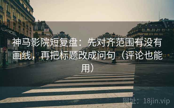 神马影院短复盘：先对齐范围有没有画线，再把标题改成问句（评论也能用）