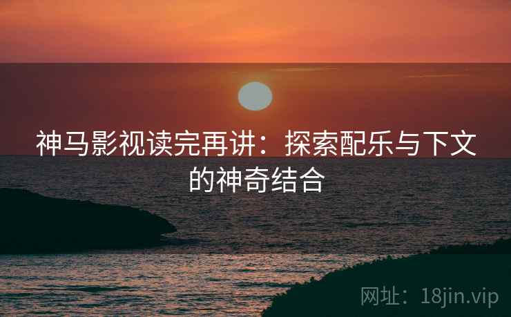 神马影视读完再讲:探索配乐与下文的神奇结合 神马影视读完再讲:探索配乐与下文的神奇结合