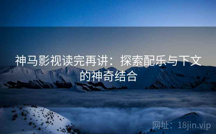 神马影视读完再讲:探索配乐与下文的神奇结合 神马影视读完再讲:探索配乐与下文的神奇结合