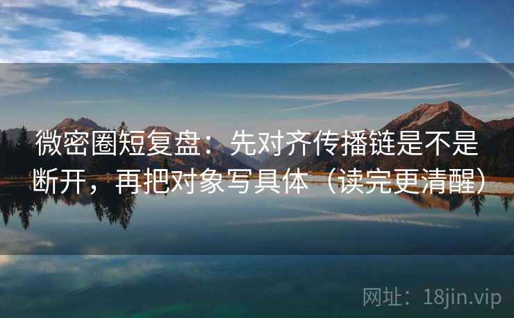微密圈短复盘：先对齐传播链是不是断开，再把对象写具体（读完更清醒）