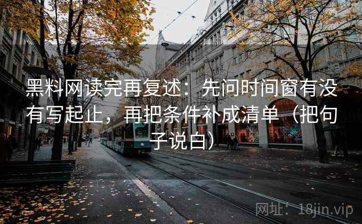 黑料网读完再复述:先问时间窗有没有写起止,再把条件补成清单(把句子说白) 黑料网读完再复述:先问时间窗有没有写起止,再把条件补成清单(把句子说白)