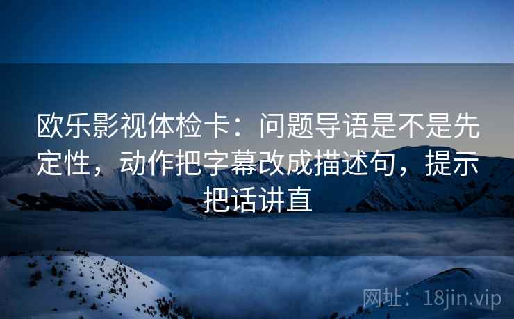 欧乐影视体检卡：问题导语是不是先定性，动作把字幕改成描述句，提示把话讲直