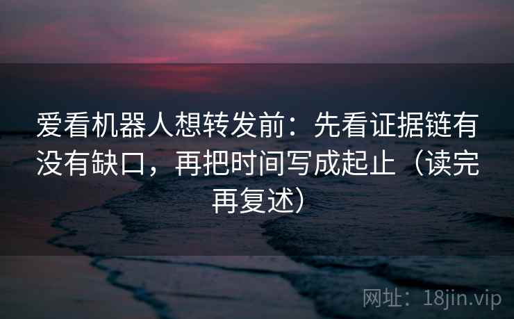 爱看机器人想转发前：先看证据链有没有缺口，再把时间写成起止（读完再复述）