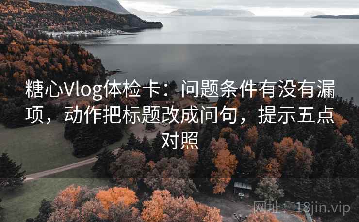 糖心Vlog体检卡：问题条件有没有漏项，动作把标题改成问句，提示五点对照