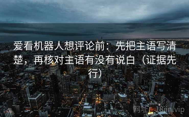 爱看机器人想评论前:先把主语写清楚,再核对主语有没有说白(证据先行) 爱看机器人想评论前:先把主语写清楚,再核对主语有没有说白(证据先行)