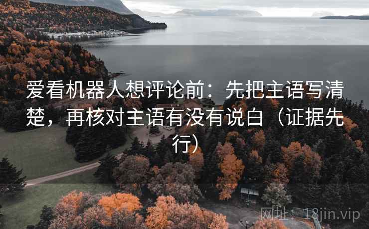 爱看机器人想评论前:先把主语写清楚,再核对主语有没有说白(证据先行) 爱看机器人想评论前:先把主语写清楚,再核对主语有没有说白(证据先行)