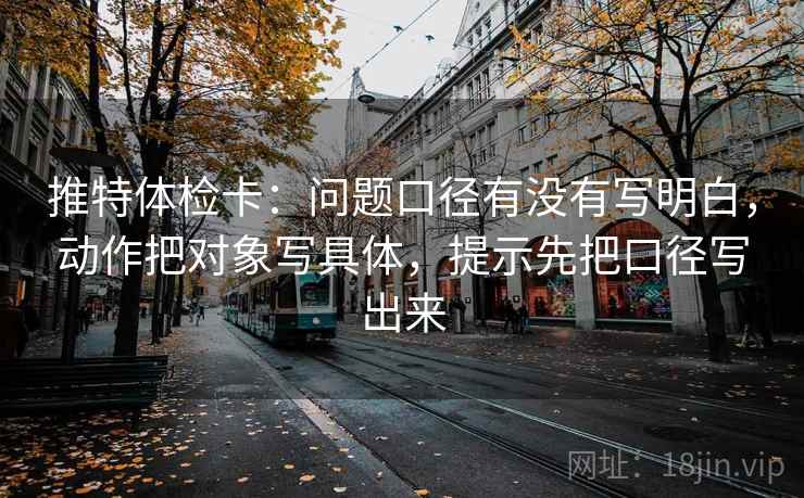 推特体检卡：问题口径有没有写明白，动作把对象写具体，提示先把口径写出来
