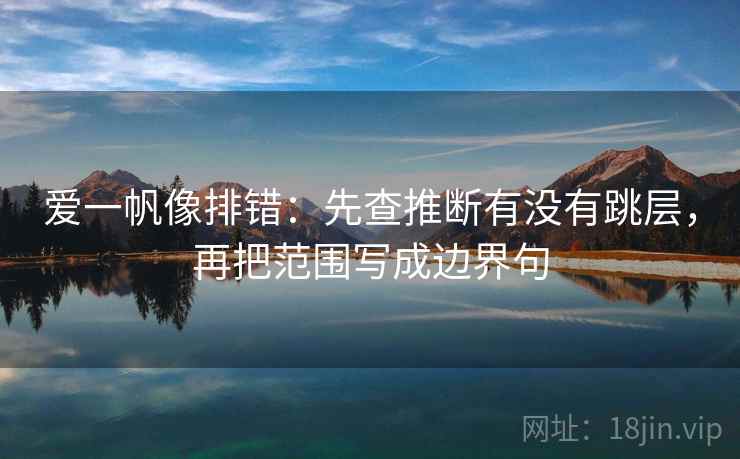 爱一帆像排错:先查推断有没有跳层,再把范围写成边界句 爱一帆像排错:先查推断有没有跳层,再把范围写成边界句
