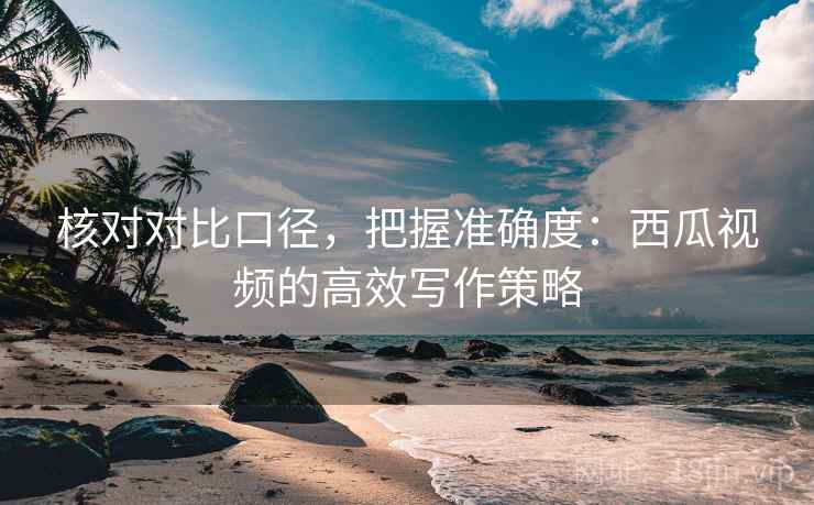 核对对比口径，把握准确度：西瓜视频的高效写作策略