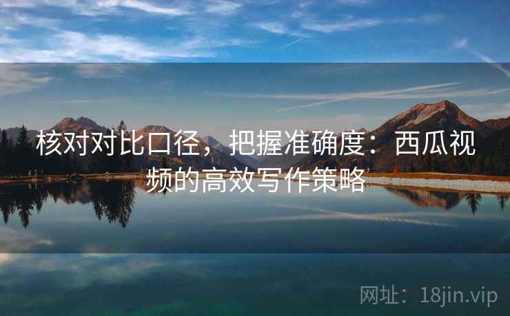 核对对比口径，把握准确度：西瓜视频的高效写作策略