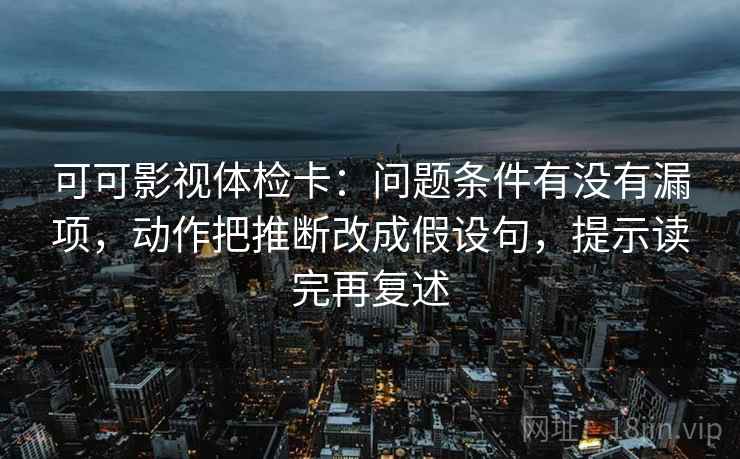 可可影视体检卡：问题条件有没有漏项，动作把推断改成假设句，提示读完再复述