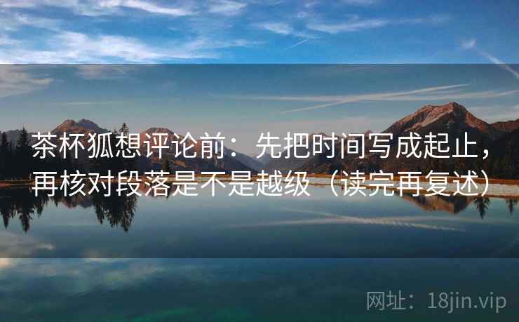 茶杯狐想评论前:先把时间写成起止,再核对段落是不是越级(读完再复述) 茶杯狐想评论前:先把时间写成起止,再核对段落是不是越级(读完再复述)